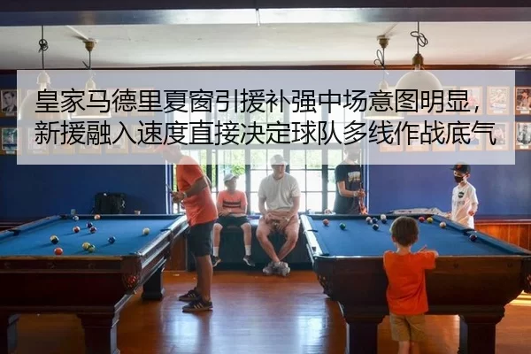皇家马德里夏窗引援补强中场意图明显，新援融入速度直接决定球队多线作战底气